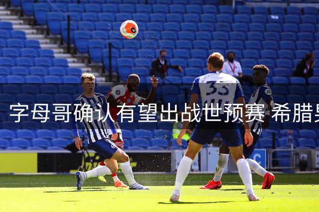字母哥确认有望出战世预赛 希腊男篮迎战西班牙乌克兰关键战